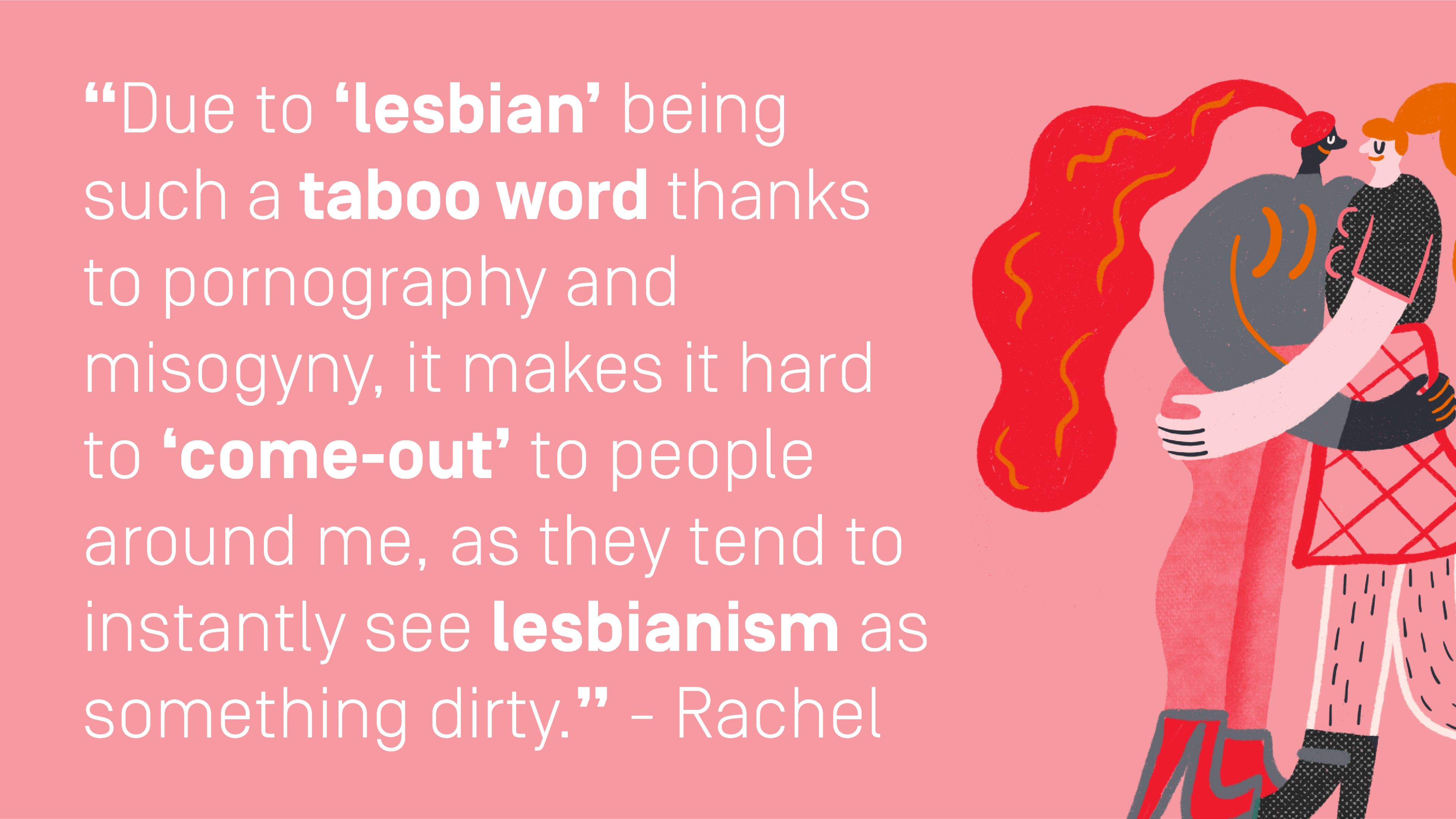 Quote by Rachel: "Due to ‘lesbian’ being such a taboo word thanks to pornography and misogyny, it makes it hard to ‘come-out’ to people around me, as they tend to instantly see lesbianism as something dirty."