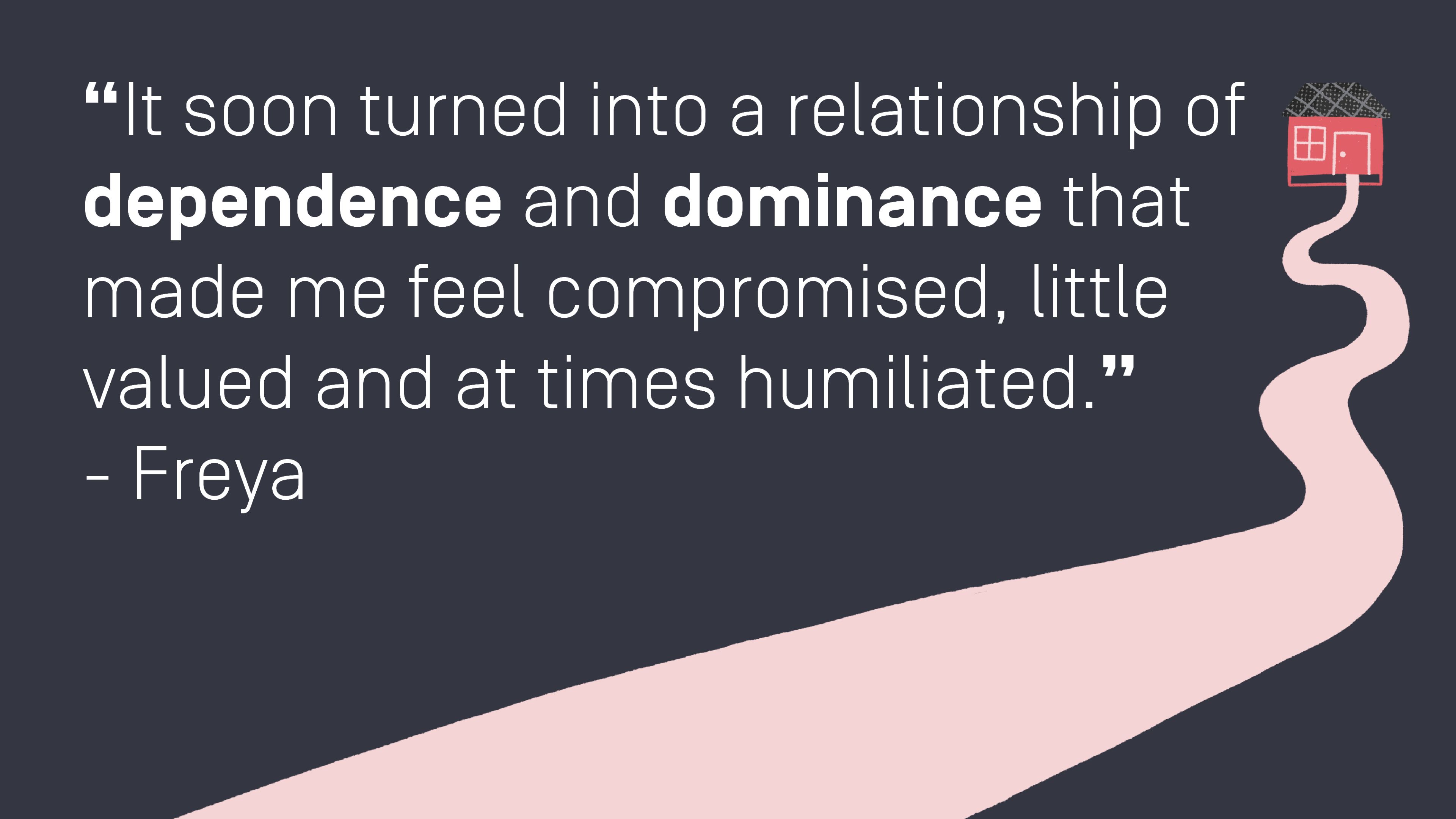 Quote by Freya: “It soon turned into a relationship of dependence and dominance that made me feel compromised, little valued and at times humiliated.” 